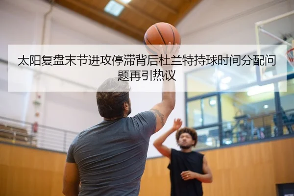 太阳复盘末节进攻停滞背后杜兰特持球时间分配问题再引热议