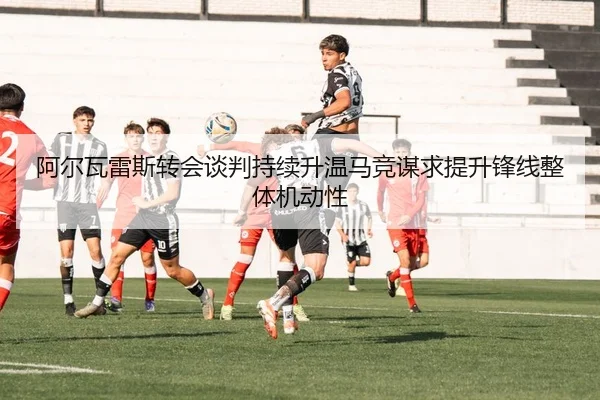 阿尔瓦雷斯转会谈判持续升温马竞谋求提升锋线整体机动性