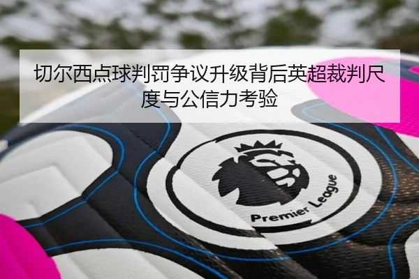 切尔西点球判罚争议升级背后英超裁判尺度与公信力考验